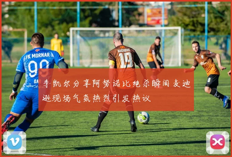 李凯尔分享阿努诺比绝杀瞬间麦迪逊现场气氛热烈引发热议