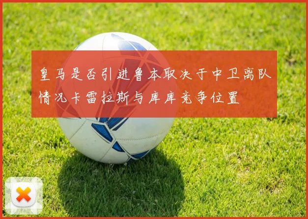 皇马是否引进鲁本取决于中卫离队情况卡雷拉斯与库库竞争位置