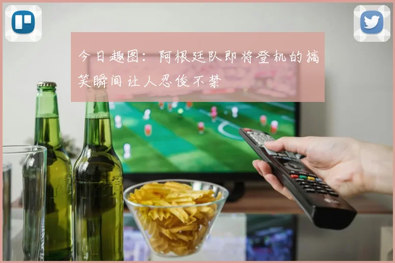 今日趣图：阿根廷队即将登机的搞笑瞬间让人忍俊不禁