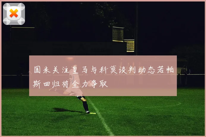 国米关注皇马与科莫谈判动态若帕斯回归将全力争取