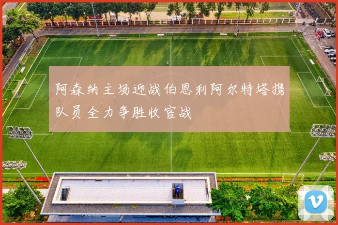 阿森纳主场迎战伯恩利阿尔特塔携队员全力争胜收官战