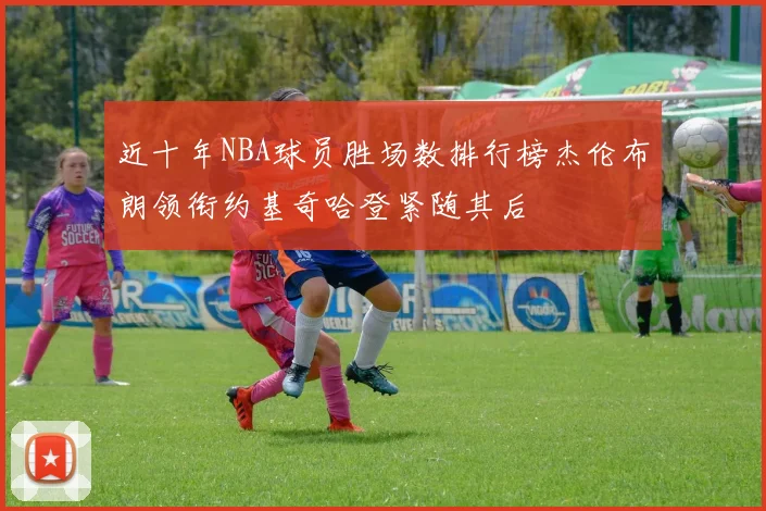 近十年NBA球员胜场数排行榜杰伦布朗领衔约基奇哈登紧随其后
