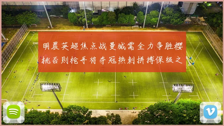 明晨英超焦点战曼城需全力争胜樱桃否则枪手将夺冠热刺拼搏保级之路