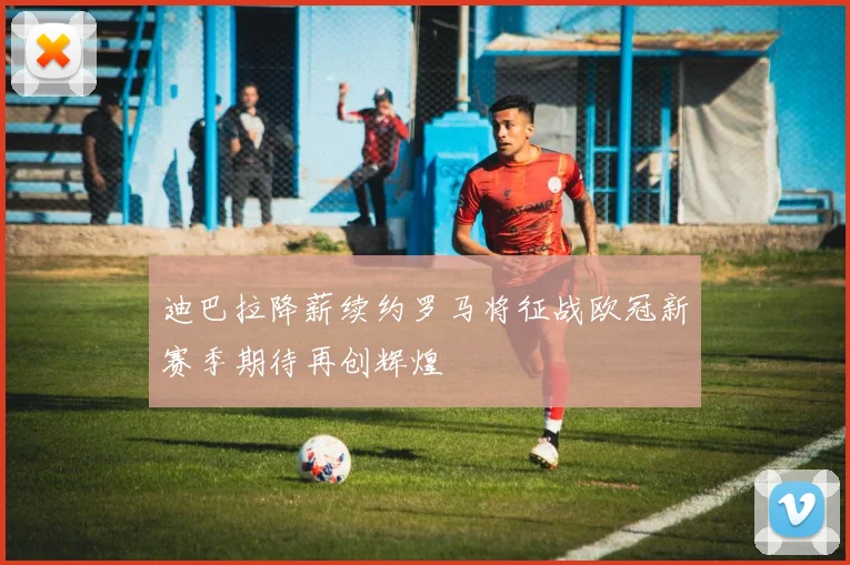 迪巴拉降薪续约罗马将征战欧冠新赛季期待再创辉煌