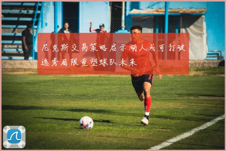 尼克斯交易策略启示湖人或可打破选秀局限重塑球队未来