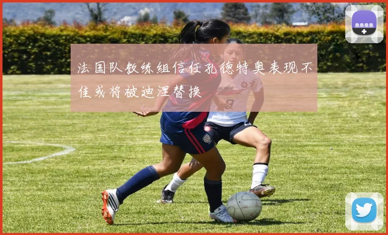 法国队教练组信任孔德特奥表现不佳或将被迪涅替换