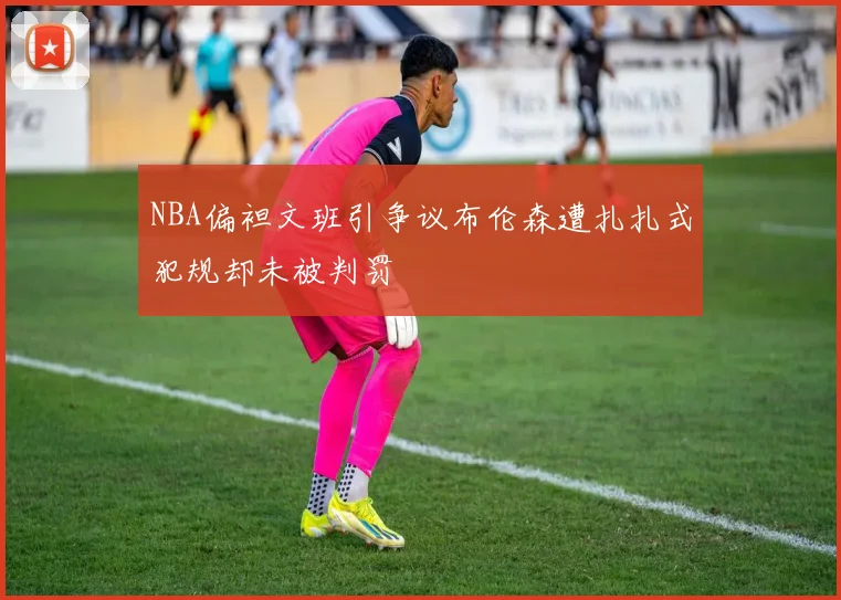 NBA偏袒文班引争议布伦森遭扎扎式犯规却未被判罚