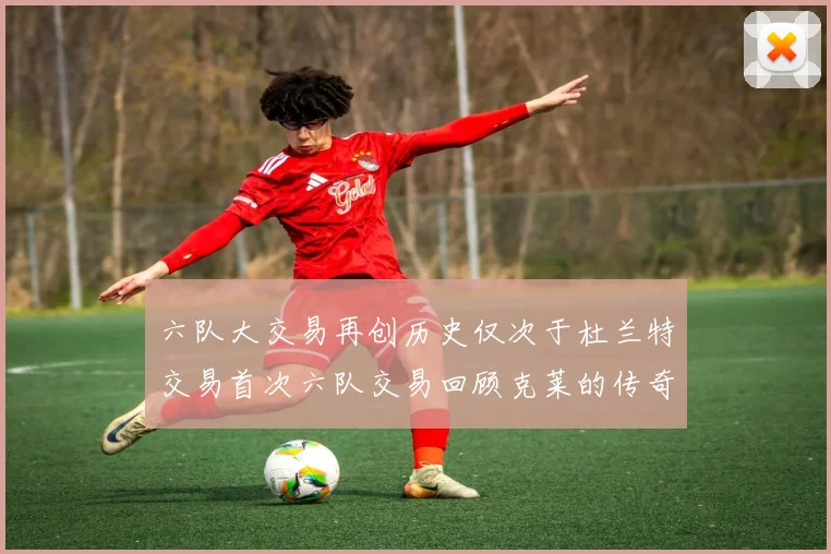 六队大交易再创历史仅次于杜兰特交易首次六队交易回顾克莱的传奇时刻