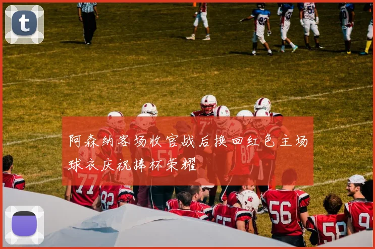 阿森纳客场收官战后换回红色主场球衣庆祝捧杯荣耀