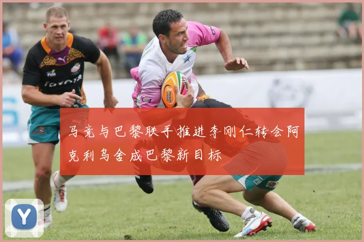 马竞与巴黎联手推进李刚仁转会阿克利乌舍成巴黎新目标