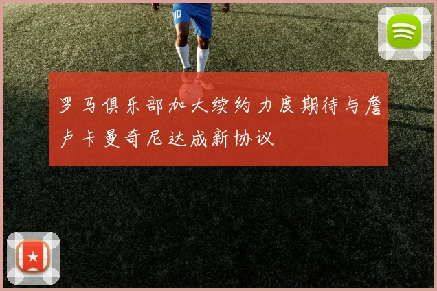 罗马俱乐部加大续约力度期待与詹卢卡曼奇尼达成新协议