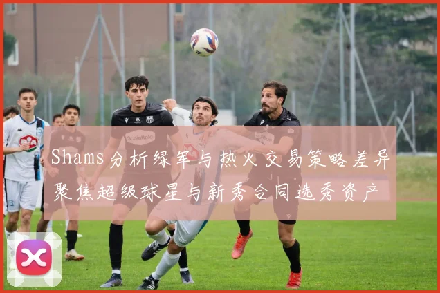 Shams分析绿军与热火交易策略差异聚焦超级球星与新秀合同选秀资产