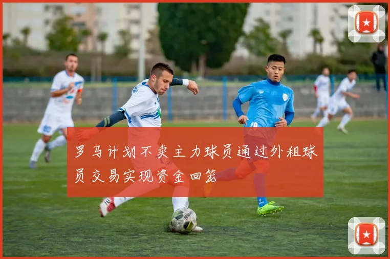 罗马计划不卖主力球员通过外租球员交易实现资金回笼