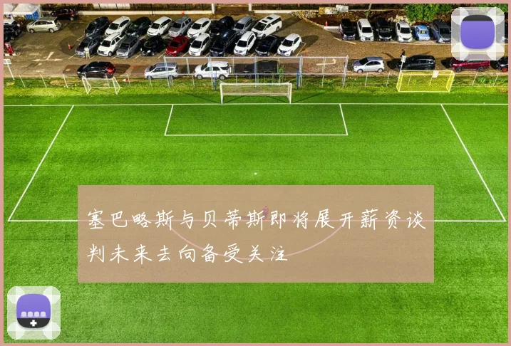 塞巴略斯与贝蒂斯即将展开薪资谈判未来去向备受关注