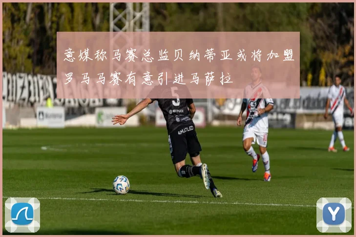 意媒称马赛总监贝纳蒂亚或将加盟罗马马赛有意引进马萨拉